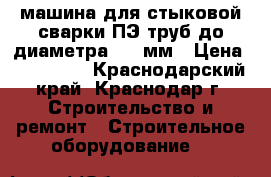 машина для стыковой сварки ПЭ труб до диаметра 530 мм › Цена ­ 450 000 - Краснодарский край, Краснодар г. Строительство и ремонт » Строительное оборудование   